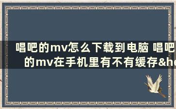 唱吧的mv怎么下载到电脑 唱吧的mv在手机里有不有缓存……或者说怎么下载唱吧的mv详细解